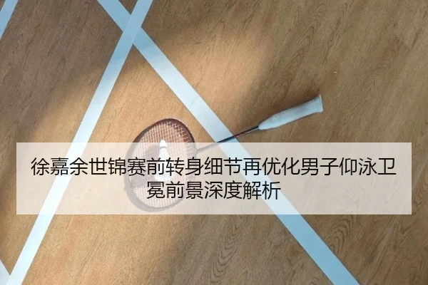 徐嘉余世锦赛前转身细节再优化男子仰泳卫冕前景深度解析