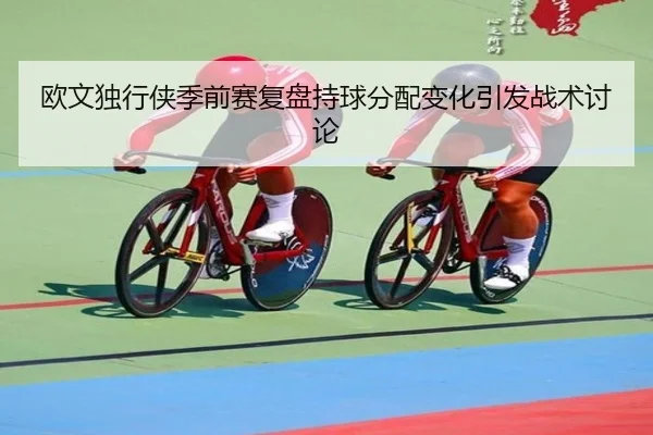 欧文独行侠季前赛复盘持球分配变化引发战术讨论